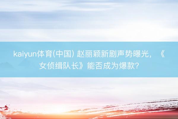 kaiyun体育(中国) 赵丽颖新剧声势曝光，《女侦缉队长》能否成为爆款？