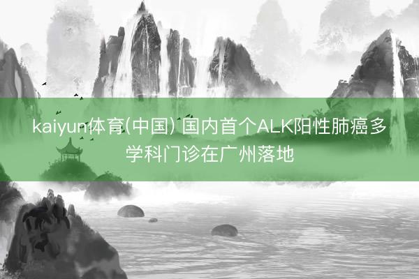 kaiyun体育(中国) 国内首个ALK阳性肺癌多学科门诊在广州落地