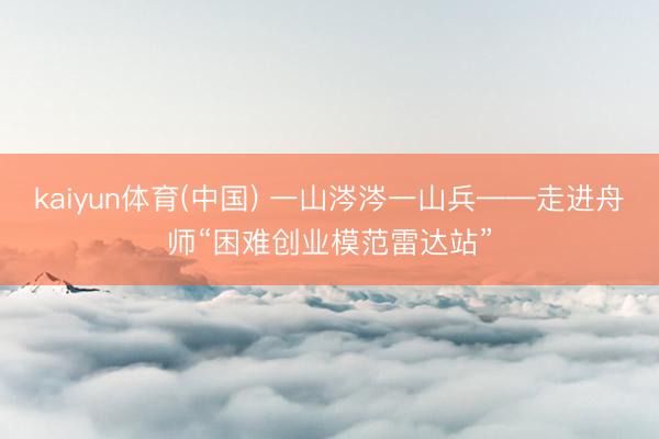 kaiyun体育(中国) 一山涔涔一山兵——走进舟师“困难创业模范雷达站”
