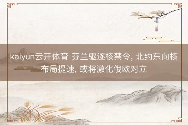 kaiyun云开体育 芬兰驱逐核禁令， 北约东向核布局提速， 或将激化俄欧对立